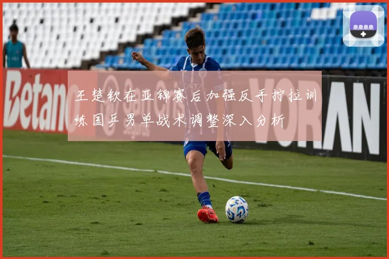 王楚钦在亚锦赛后加强反手拧拉训练国乒男单战术调整深入分析